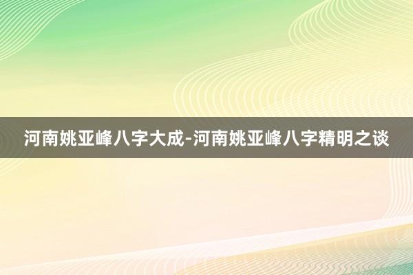 河南姚亚峰八字大成-河南姚亚峰八字精明之谈