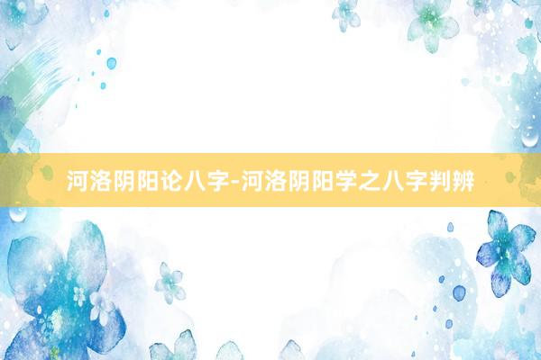 河洛阴阳论八字-河洛阴阳学之八字判辨